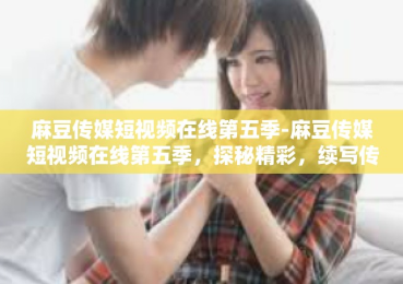 麻豆传媒短视频在线第五季-麻豆传媒短视频在线第五季，探秘精彩，续写传奇-麻豆传媒短视频在线第五季