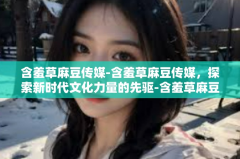 含羞草麻豆传媒-含羞草麻豆传媒，探索新时代文化力量的先驱-含羞草麻豆传媒