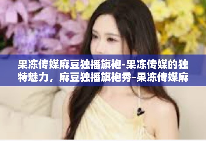 果冻传媒麻豆独播旗袍-果冻传媒的独特魅力，麻豆独播旗袍秀-果冻传媒麻豆独播旗袍