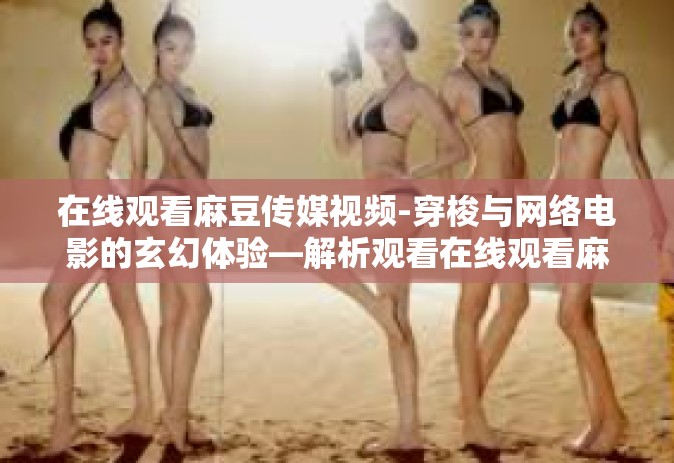 在线观看麻豆传媒视频-穿梭与网络电影的玄幻体验—解析观看在线观看麻豆传媒视频的独特魅力-在线观看麻豆传媒视频