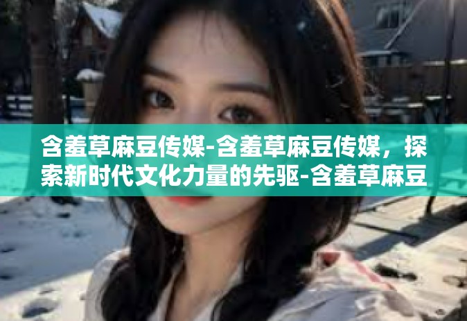 含羞草麻豆传媒-含羞草麻豆传媒，探索新时代文化力量的先驱-含羞草麻豆传媒