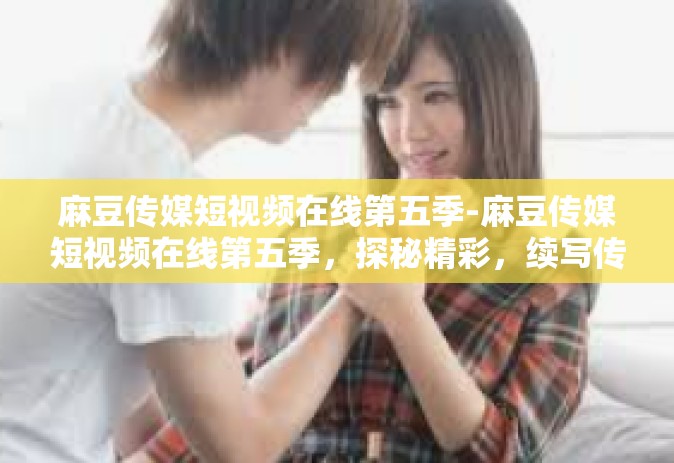麻豆传媒短视频在线第五季-麻豆传媒短视频在线第五季，探秘精彩，续写传奇-麻豆传媒短视频在线第五季